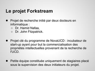 Le projet Forkstream
● Projet de recherche initié par deux docteurs en
   informatique :
    ○ Dr. Hamid Nafaa,
    ○ Dr. John Fitzpatrick.

● Projet clé du programme de NovaUCD : incubateur de
   start-up ayant pour but la commercialisation des
   propriétés intellectuelles provenant de la recherche de
   l'UCD.

● Petite équipe constituée uniquement de stagiaires placé
   sous la supervision des deux initiateurs du projet.
 