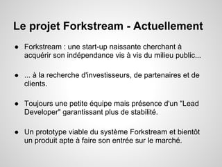 Le projet Forkstream - Actuellement
● Forkstream : une start-up naissante cherchant à
  acquérir son indépendance vis à vis du milieu public...

● ... à la recherche d'investisseurs, de partenaires et de
  clients.

● Toujours une petite équipe mais présence d'un "Lead
  Developer" garantissant plus de stabilité.

● Un prototype viable du système Forkstream et bientôt
  un produit apte à faire son entrée sur le marché.
 