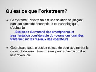 Qu'est ce que Forkstream?
● Le système Forkstream est une solution se plaçant
  dans un contexte économique et technologique
  d'actualité :
      Explosion du marché des smartphones et
  augmentation considérable du volume des données
  transitant sur les réseaux des opérateurs.

● Opérateurs sous pression constante pour augmenter la
  capacité de leurs réseaux sans pour autant accroitre
  leur revenues.
 