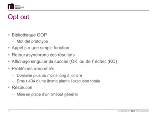 Opt out

 Bibliothèque OOP
     – Mot clef prototype
 Appel par une simple fonction
 Retour asynchrone des résultats
 Affichage singulier du succès (OK) ou de l‟ échec (KO)
 Problèmes rencontrés
     – Domaine plus ou moins long à joindre
     – Erreur 404 d‟une iframe plante l‟exécution totale
 Résolution
     – Mise en place d‟un timeout général



10
 