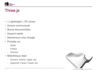 Three.js

 « Lightweight » 3D Library
 Grosse communauté
 Bonne documentation
 Support rapide
 Mainteneurs chez Google
 Portable sur
     – Safari
     – Firefox
     – Chrome
 Bibliothèque objet
     – Camera, Scene, Lights, etc.
     – Object3D, Face3, Face4, etc.

12
 