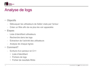 Analyse de logs

 Objectifs
     – Débusquer les utilisateurs de Safari visés par l‟erreur
     – Créer un filtre afin de ne plus les voir apparaitre
 Etapes
     – Liste d‟identifiant utilisateurs
     – Recherche dans les logs
     – Extraction de l‟activité des utilisateurs
     – Analyse de chaque lignes
 Comment?
     – Ecriture d‟un parseur en C++
         Liste d‟identifiant
         Fichiers de logs
         Fichier de resultats filtrés

19
 