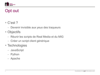 Opt out

 C‟est ?
    – Devenir invisible aux yeux des traqueurs
 Objectifs
    – Réunir les scripts de Real Media et du MIG
    – Créer un script client générique
 Technologies
    – JavaScript
    – Python
    – Apache



8
 