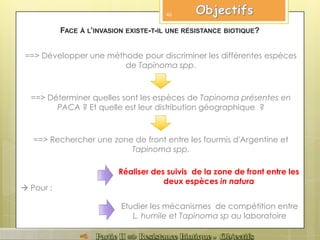 ==> Déterminer quelles sont les espèces de Tapinoma présentes en
PACA ? Et quelle est leur distribution géographique ?
Réaliser des suivis de la zone de front entre les
deux espèces in natura
Etudier les mécanismes de compétition entre
L. humile et Tapinoma sp au laboratoire
==> Rechercher une zone de front entre les fourmis d'Argentine et
Tapinoma spp.
FACE À L’INVASION EXISTE-T-IL UNE RÉSISTANCE BIOTIQUE?
==> Développer une méthode pour discriminer les différentes espèces
de Tapinoma spp.
46
 Pour :
 