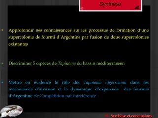 Synthèse
• Discriminer 5 espèces de Tapinoma du bassin méditerranéen
• Mettre en évidence le rôle des Tapinoma nigerrimum dans les
mécanismes d’invasion et la dynamique d’expansion des fourmis
d’Argentine => Compétition par interférence
• Approfondir nos connaissances sur les processus de formation d’une
supercolonie de fourmi d’Argentine par fusion de deux supercolonies
existantes
63
 