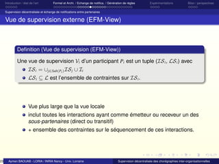 23

Introduction / état de l’art

Formel et Archi. / Echange de notiﬁca. / Génération de règles

Expérimentations

Bilan / perspectives

Supervision décentralisée et échange de notiﬁcations entre partenaires

Vue de supervision externe (EFM-View)

Deﬁnition (Vue de supervision (EFM-View))
Une vue de supervision Vi d’un participant Pi est un tuple (IS i , LS i ) avec
IS i = ∪j∈Sub(Pi ) IS j ∪ Ii
LS i ⊆ L est l’ensemble de contraintes sur IS i .

Vue plus large que la vue locale
inclut toutes les interactions ayant comme émetteur ou receveur un des
sous-partenaires (direct ou transitif)
+ ensemble des contraintes sur le séquencement de ces interactions.

Aymen BAOUAB - LORIA / INRIA Nancy - Univ. Lorraine

Supervision décentralisée des chorégraphies inter-organisationnelles

 