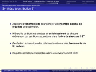 40

Introduction / état de l’art

Formel et Archi. / Echange de notiﬁca. / Génération de règles

Expérimentations

Bilan / perspectives

Génération automatique et optimisée de requêtes de supervision

Synthèse (contribution 3)

Approche évènementielle pour générer un ensemble optimal de
requêtes de supervision.
Hiérarchie de blocs canoniques et enrichissement de chaque
évènement par ses blocs ascendants dans l’arbre de structure CST.
Génération automatique des relations binaires et des événements de
ﬁn de bloc.
Requêtes directement utilisables dans un environnement CEP.

Aymen BAOUAB - LORIA / INRIA Nancy - Univ. Lorraine

Supervision décentralisée des chorégraphies inter-organisationnelles

 