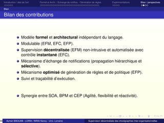 46

Introduction / état de l’art

Formel et Archi. / Echange de notiﬁca. / Génération de règles

Expérimentations

Bilan / perspectives

Bilan

Bilan des contributions

Modèle formel et architectural indépendant du langage.
Modulable (EFM, EFC, EFP).
Supervision décentralisée (EFM) non-intrusive et automatisée avec
contrôle instantané (EFC).
Mécanisme d’échange de notiﬁcations (propagation hiérarchique et
sélective).
Mécanisme optimisé de génération de règles et de politique (EFP).
Suivi et traçabilité d’exécution.

Synergie entre SOA, BPM et CEP (Agilité, ﬂexibilité et réactivité).

Aymen BAOUAB - LORIA / INRIA Nancy - Univ. Lorraine

Supervision décentralisée des chorégraphies inter-organisationnelles

 