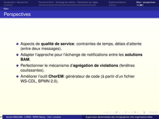 47

Introduction / état de l’art

Formel et Archi. / Echange de notiﬁca. / Génération de règles

Expérimentations

Bilan / perspectives

Bilan

Perspectives

Aspects de qualité de service: contraintes de temps, délais d’attente
(entre deux messages).
Adapter l’approche pour l’échange de notiﬁcations entre les solutions
BAM.
Perfectionner le mécanisme d’agrégation de violations (fenêtres
coulissantes).
Améliorer l’outil ChorEM: générateur de code (à partir d’un ﬁchier
WS-CDL, BPMN 2.0).

Aymen BAOUAB - LORIA / INRIA Nancy - Univ. Lorraine

Supervision décentralisée des chorégraphies inter-organisationnelles

 
