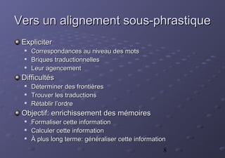 8
Vers un alignement sous-phrastiqueVers un alignement sous-phrastique
ExpliciterExpliciter

Correspondances au niveau des motsCorrespondances au niveau des mots

Briques traductionnellesBriques traductionnelles

Leur agencementLeur agencement
DifficultésDifficultés

Déterminer des frontièresDéterminer des frontières

Trouver les traductionsTrouver les traductions

Rétablir l’ordreRétablir l’ordre
Objectif: enrichissement des mémoiresObjectif: enrichissement des mémoires

Formaliser cette informationFormaliser cette information

Calculer cette informationCalculer cette information

À plus long terme: généraliser cette informationÀ plus long terme: généraliser cette information
 