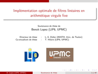 Implémentation optimale de ﬁltres linéaires en
arithmétique virgule ﬁxe
Soutenance de thèse de
Benoit Lopez (LIP6, UPMC)
Directeur de thèse : L.-S. Didier (IMATH, Univ. de Toulon)
Co-encadrant de thèse : T. Hilaire (LIP6, UPMC)
B. Lopez (LIP6, UPMC) Soutenance de thèse 1 / 47
 