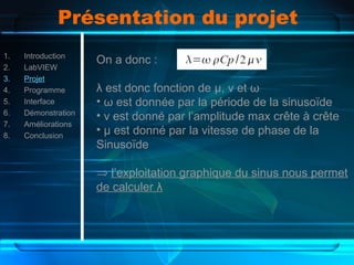 Présentation du projet
1. Introduction
2. LabVIEW
3. Projet
4. Programme
5. Interface
6. Démonstration
7. Améliorations
8. Conclusion
On a donc :
λ est donc fonction de µ, ν et ω
• ω est donnée par la période de la sinusoïde
• ν est donné par l’amplitude max crête à crête
• µ est donné par la vitesse de phase de la
Sinusoïde
⇒ l’exploitation graphique du sinus nous permet
de calculer λ
 