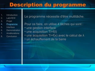 Description du programme
1. Introduction
2. LabVIEW
3. Projet
4. Programme
5. Interface
6. Demonstration
7. Améliorations
8. Conclusion
Le programme nécessite d'être multitâche.
Pour ce faire, on utilise 4 tâches qui sont :
• une gestion interface
• une acquisition Ti=f(t)
• une acquisition Ti=f(x) avec le calcul de λ
• un échauffement de la barre
 