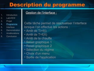 Description du programme
1. Introduction
2. LabVIEW
3. Projet
4. Programme
5. Interface
6. Demonstration
7. Améliorations
8. Conclusion
Gestion de l’interface :Gestion de l’interface :
Cette tâche permet de réactualiser l’interface
lorsque l’on effectue les actions :
• Arrêt de Ti=f(t)
• Arrêt de T=f(X)
• Arrêt de la chauffe
• Reset graphique 1
• Reset graphique 2
• Sélection du régime
• Choix d'un menu
• Sortie de l'application
 