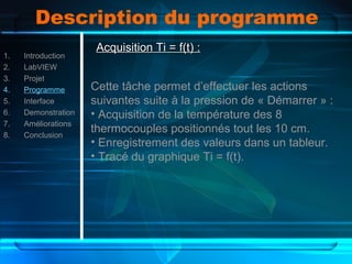 Description du programme
1. Introduction
2. LabVIEW
3. Projet
4. Programme
5. Interface
6. Demonstration
7. Améliorations
8. Conclusion
Acquisition Ti = f(t) :Acquisition Ti = f(t) :
Cette tâche permet d’effectuer les actions
suivantes suite à la pression de « Démarrer » :
• Acquisition de la température des 8
thermocouples positionnés tout les 10 cm.
• Enregistrement des valeurs dans un tableur.
• Tracé du graphique Ti = f(t).
 