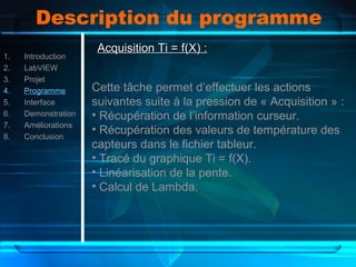 Description du programme
1. Introduction
2. LabVIEW
3. Projet
4. Programme
5. Interface
6. Demonstration
7. Améliorations
8. Conclusion
Acquisition Ti = f(X) :Acquisition Ti = f(X) :
Cette tâche permet d’effectuer les actions
suivantes suite à la pression de « Acquisition » :
• Récupération de l’information curseur.
• Récupération des valeurs de température des
capteurs dans le fichier tableur.
• Tracé du graphique Ti = f(X).
• Linéarisation de la pente.
• Calcul de Lambda.
 