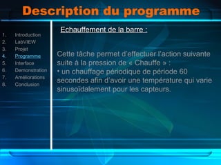 Description du programme
1. Introduction
2. LabVIEW
3. Projet
4. Programme
5. Interface
6. Demonstration
7. Améliorations
8. Conclusion
Echauffement de la barre :Echauffement de la barre :
Cette tâche permet d’effectuer l’action suivante
suite à la pression de « Chauffe » :
• un chauffage périodique de période 60
secondes afin d’avoir une température qui varie
sinusoïdalement pour les capteurs.
 