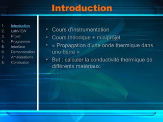Introduction
1. Introduction
2. LabVIEW
3. Projet
4. Programme
5. Interface
6. Demonstration
7. Améliorations
8. Conclusion
• Cours d’instrumentation
• Cours théorique + miniprojet
• « Propagation d’une onde thermique dans
une barre »
• But : calculer la conductivité thermique de
différents matériaux.
 
