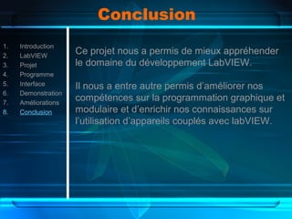Conclusion
1. Introduction
2. LabVIEW
3. Projet
4. Programme
5. Interface
6. Demonstration
7. Améliorations
8. Conclusion
Ce projet nous a permis de mieux appréhender
le domaine du développement LabVIEW.
Il nous a entre autre permis d’améliorer nos
compétences sur la programmation graphique et
modulaire et d’enrichir nos connaissances sur
l’utilisation d’appareils couplés avec labVIEW.
 