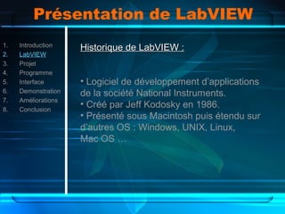 Présentation de LabVIEW
1. Introduction
2. LabVIEW
3. Projet
4. Programme
5. Interface
6. Demonstration
7. Améliorations
8. Conclusion
Historique de LabVIEW :Historique de LabVIEW :
• Logiciel de développement d’applications
de la société National Instruments.
• Créé par Jeff Kodosky en 1986.
• Présenté sous Macintosh puis étendu sur
d’autres OS : Windows, UNIX, Linux,
Mac OS …
 