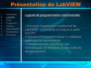 Présentation de LabVIEW
1. Introduction
2. LabVIEW
3. Projet
4. Programme
5. Interface
6. Demonstration
7. Améliorations
8. Conclusion
Logiciel de programmation instrumentaleLogiciel de programmation instrumentale ::
• Domaine d’application traditionnel de
LabVIEW : commande et mesure à partir
d’un PC
• Concept d’instrument virtuel => interface
graphique en permanence
• Fonctionnement assuré par des
bibliothèques de fonctions et des outils de
développement
 