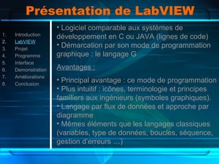 Présentation de LabVIEW
1. Introduction
2. LabVIEW
3. Projet
4. Programme
5. Interface
6. Demonstration
7. Améliorations
8. Conclusion
• Logiciel comparable aux systèmes de
développement en C ou JAVA (lignes de code)
• Démarcation par son mode de programmation
graphique : le langage G
Avantages :
• Principal avantage : ce mode de programmation
• Plus intuitif : icônes, terminologie et principes
familiers aux ingénieurs (symboles graphiques).
• Langage par flux de données et approche par
diagramme
• Mêmes éléments que les langages classiques
(variables, type de données, boucles, séquence,
gestion d’erreurs …)
 