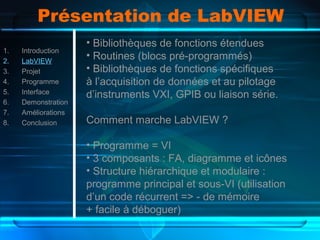 Présentation de LabVIEW
1. Introduction
2. LabVIEW
3. Projet
4. Programme
5. Interface
6. Demonstration
7. Améliorations
8. Conclusion
• Bibliothèques de fonctions étendues
• Routines (blocs pré-programmés)
• Bibliothèques de fonctions spécifiques
à l’acquisition de données et au pilotage
d’instruments VXI, GPIB ou liaison série.
Comment marche LabVIEW ?
• Programme = VI
• 3 composants : FA, diagramme et icônes
• Structure hiérarchique et modulaire :
programme principal et sous-VI (utilisation
d’un code récurrent => - de mémoire
+ facile à déboguer)
 