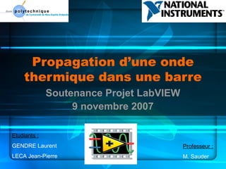Propagation d’une onde
thermique dans une barre
Soutenance Projet LabVIEW
9 novembre 2007
Etudiants :
GENDRE Laurent
LECA Jean-Pierre
Professeur :
M. Sauder
 