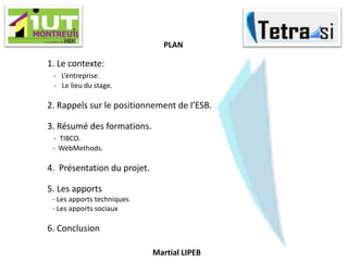 1. Le contexte:
- L’entreprise.
- Le lieu du stage.
2. Rappels sur le positionnement de l’ESB.
3. Résumé des formations.
- TIBCO.
- WebMethods.
4. Présentation du projet.
5. Les apports
- Les apports techniques
- Les apports sociaux
6. Conclusion
Martial LIPEB
PLAN
 