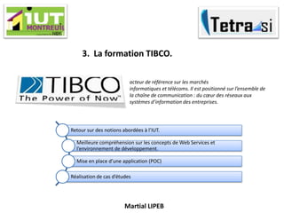Martial LIPEB
3. La formation TIBCO.
acteur de référence sur les marchés
informatiques et télécoms. Il est positionné sur l’ensemble de
la chaîne de communication : du cœur des réseaux aux
systèmes d’information des entreprises.
Retour sur des notions abordées à l’IUT.
Meilleure compréhension sur les concepts de Web Services et
l’environnement de développement.
Mise en place d’une application (POC)
Réalisation de cas d’études
 