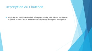 Description du Chattoon
 Chattoon est une plateforme de partage en interne, une sorte d’intranet de
l’agence. Il offre l’accès à des services de partage aux agents de l’agence.
 