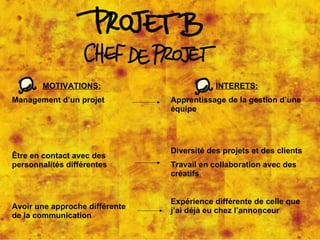 MOTIVATIONS: Management d’un projet Être en contact avec des personnalités différentes Avoir une approche différente de la communication INTERETS: Apprentissage de la gestion d’une équipe Diversité des projets et des clients Travail en collaboration avec des créatifs Expérience différente de celle que j’ai déjà eu chez l’annonceur 