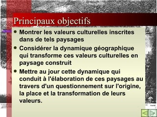 Principaux objectifs Montrer les valeurs culturelles inscrites dans de tels paysages Considérer la dynamique géographique qui transforme ces valeurs culturelles en paysage construit  Mettre au jour cette dynamique qui conduit à l'élaboration de ces paysages au travers d'un questionnement sur l'origine, la place et la transformation de leurs valeurs. 