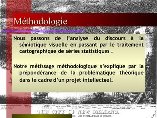 Méthodologie Nous passons de l’analyse du discours à la sémiotique visuelle en passant par le traitement cartographique de séries statistiques . Notre métissage méthodologique s’explique par la prépondérance de la problématique théorique dans le cadre d’un projet intellectuel . 