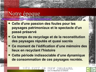 Notre époque   Celle d'une passion des foules pour les paysages patrimoniaux et le spectacle d'un passé préservé Ce temps du recyclage et de la reconstitution des paysages réputés et quasi sacrés  Ce moment de l’édification d’une mémoire des lieux en recyclant l'histoire  Cette période indissociable d’une dynamique de consommation de ces paysages recréés. 