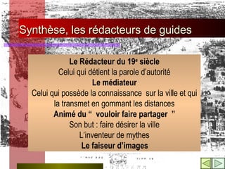 Synthèse, les rédacteurs de guides Le Rédacteur du 19 e  siècle Celui qui détient la parole d’autorité Le médiateur Celui qui possède la connaissance  sur la ville et qui la transmet en gommant les distances Animé du “ vouloir faire partager ” Son but : faire désirer la ville L’inventeur de mythes   Le faiseur d’images 