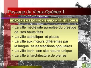 Paysage du Vieux-Québec 1   La ville médiévale auréolée du prestige  de  ses hauts faits    La ville catholique  et pieuse    La ville aux mœurs différentes par la langue  et les traditions populaires    La ville écrin, son site naturel unique    La ville à l’architecture de pierres IMAGES DES GUIDES DU XIXÈME SIÈCLE 