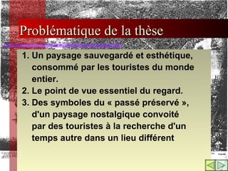 Problématique de la thèse 1. Un paysage sauvegardé et esthétique,  consommé par les touristes du monde entier.  2. Le point de vue essentiel du regard.  3.  Des symboles du « passé préservé », d'un paysage nostalgique convoité par des touristes à la recherche d'un  temps autre dans un lieu différent   