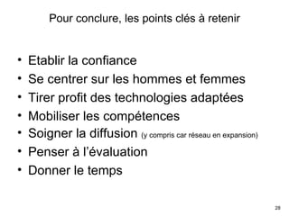 Pour conclure, les points clés à retenir Etablir la confiance Se centrer sur les hommes et femmes Tirer profit des technologies adaptées Mobiliser les compétences Soigner la diffusion  (y compris car réseau en expansion) Penser à l’évaluation Donner le temps 