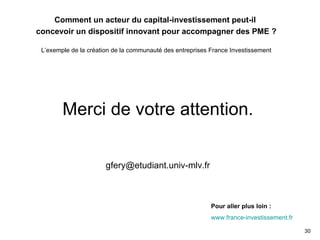 Merci de votre attention. [email_address] Pour aller plus loin : www.france-investissement.fr Comment un acteur du capital-investissement peut-il  concevoir un dispositif innovant pour accompagner des PME ? L’exemple de la création de la communauté des entreprises France Investissement 