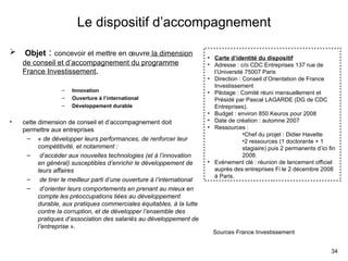 Le dispositif d’accompagnement Objet  :  concevoir et mettre en œuvre  la dimension de conseil et d’accompagnement du programme France Investissement . Innovation Ouverture à l’international Développement durable cette dimension de conseil et d’accompagnement doit permettre aux entreprises  «  de développer leurs performances, de renforcer leur compétitivité, et notamment : d’accéder aux nouvelles technologies (et à l’innovation en général) susceptibles d’enrichir le développement de leurs affaires  de tirer le meilleur parti d’une ouverture à l’international   d’orienter leurs comportements en prenant au mieux en compte les préoccupations liées au développement durable, aux pratiques commerciales équitables, à la lutte contre la corruption, et de développer l’ensemble des pratiques d’association des salariés au développement de l’entreprise  ». Sources France Investissement Carte d’identité du dispositif Adresse : c/o CDC Entreprises 137 rue de l’Université 75007 Paris Direction : Conseil d’Orientation de France Investissement Pilotage : Comité réuni mensuellement et Présidé par Pascal LAGARDE (DG de CDC Entreprises).  Budget : environ 850 Keuros pour 2008 Date de création : automne 2007 Ressources :  Chef du projet : Didier Havette 2 ressources (1 doctorante + 1 stagiaire) puis 2 permanents d’ici fin 2008. Evénement clé : réunion de lancement officiel auprès des entreprises Fi le 2 décembre 2008 à Paris. 