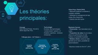 Les théories
principales:
Concept
Selon Michael Porter, l’Iot est la
3eme vague des TICs.
Business Canvas:
￮ Partenariats : tout internaliser est un
mythe
￮ Proposition de valeur: le prix laisse
place à la performance, le coté
pratique, la possibilité d’updates
￮ Relation clients: accés aux data
générés par le client, possibilité de
personnalisation
“ Business models for the IoT”, 2015
Technologie:
Evolution des technologies:
“context aware” systems et
Analytics cognitives, hardware
miniaturisé…
Value-Prop: (Fleish,2010)
￮ Résoudre systèmes complexes à
mulitples variables;
￮ Subsituter le management de bas
niveau (Do–Check-Act),
￮ Explorer des blind spots.
E.Borgia dans « IoT Vision »:
 