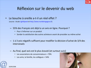 Réflexion sur le devenir du web Le bouche à oreille a-t-il un réel effet ? (source : étude  LightSpeed  et  http://www.marketingagora.fr ) 55% des Français ont déjà lu un avis en ligne. Pourquoi ?  Pour s’informer sur un produit Sonder la satisfaction des autres acheteurs avant de procéder au même achat 1 à 3 avis négatifs suffisent pour modifier la décision d’achat de 3/4 des interviewés Au final, quel avis est le plus écouté (et surtout suivi) Les associations de consommateurs = 79% Les amis, la famille, les collègues = 54% 