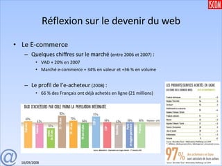 Réflexion sur le devenir du web Le E-commerce Quelques chiffres sur le marché  (entre 2006 et 2007)  : VAD + 20% en 2007 Marché e-commerce + 34% en valeur et +36 % en volume Le profil de l’e-acheteur  (2008)  : 66 % des Français ont déjà achetés en ligne (21 millions) 