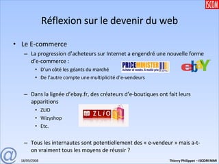 Réflexion sur le devenir du web Le E-commerce La progression d’acheteurs sur Internet a engendré une nouvelle forme d’e-commerce : D’un côté les géants du marché De l’autre compte une multiplicité d’e-vendeurs Dans la lignée d’ebay.fr, des créateurs d’e-boutiques ont fait leurs apparitions ZLIO Wizyshop Etc. Tous les internautes sont potentiellement des « e-vendeur » mais a-t-on vraiment tous les moyens de réussir ? 
