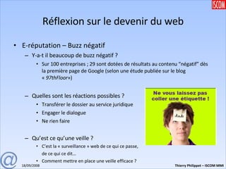 Réflexion sur le devenir du web E-réputation – Buzz négatif Y-a-t il beaucoup de buzz négatif ? Sur 100 entreprises ; 29 sont dotées de résultats au contenu “négatif” dès la première page de Google (selon une étude publiée sur le blog   «  97thFloor »)  Quelles sont les réactions possibles ? Transférer le dossier au service juridique Engager le dialogue Ne rien faire Qu’est ce qu’une veille ? C’est la « surveillance » web de ce qui ce passe, de ce qui ce dit… Comment mettre en place une veille efficace ? 