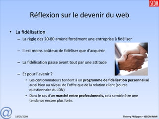 Réflexion sur le devenir du web La fidélisation La règle des 20-80 amène forcément une entreprise à fidéliser Il est moins coûteux de fidéliser que d’acquérir La fidélisation passe avant tout par une attitude Et pour l’avenir ?  Les consommateurs tendent à un  programme de fidélisation personnalisé  aussi bien au niveau de l’offre que de la relation client (source questionnaire du JDN) Dans le cas d’un  marché entre professionnels,  cela semble être une tendance encore plus forte.  