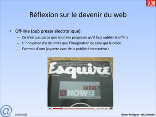 Réflexion sur le devenir du web Off-line (pub presse électronique) Ce n’est pas parce que le online progresse qu’il faut oublier le offline L’innovation n’a de limite que l’imagination de celui qui la créée Exemple d’une jaquette avec de la publicité interactive : 