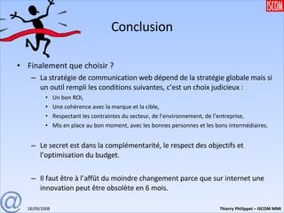 Conclusion Finalement que choisir ? La stratégie de communication web dépend de la stratégie globale mais si un outil rempli les conditions suivantes, c’est un choix judicieux : Un bon ROI, Une cohérence avec la marque et la cible, Respectant les contraintes du secteur, de l’environnement, de l’entreprise, Mis en place au bon moment, avec les bonnes personnes et les bons intermédiaires. Le secret est dans la complémentarité, le respect des objectifs et l’optimisation du budget. Il faut être à l’affût du moindre changement parce que sur internet une innovation peut être obsolète en 6 mois. 