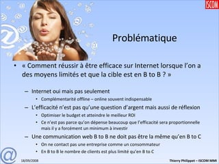 Problématique « Comment réussir à être efficace sur Internet lorsque l’on a des moyens limités et que la cible est en B to B ? » Internet oui mais pas seulement Complémentarité offline – online souvent indispensable L’efficacité n’est pas qu’une question d’argent mais aussi de réflexion Optimiser le budget et atteindre le meilleur ROI Ce n’est pas parce qu’on dépense beaucoup que l’efficacité sera proportionnelle mais il y a forcément un minimum à investir Une communication web B to B ne doit pas être la même qu’en B to C On ne contact pas une entreprise comme un consommateur En B to B le nombre de clients est plus limité qu’en B to C 